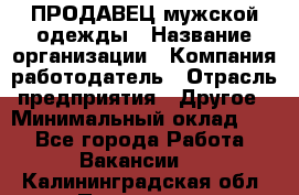 ПРОДАВЕЦ мужской одежды › Название организации ­ Компания-работодатель › Отрасль предприятия ­ Другое › Минимальный оклад ­ 1 - Все города Работа » Вакансии   . Калининградская обл.,Приморск г.